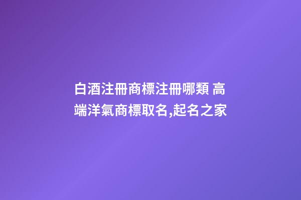 白酒注冊商標注冊哪類 高端洋氣商標取名,起名之家-第1張-商標起名-玄機派